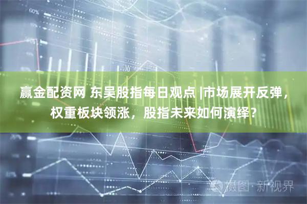 赢金配资网 东吴股指每日观点 |市场展开反弹，权重板块领涨，股指未来如何演绎？
