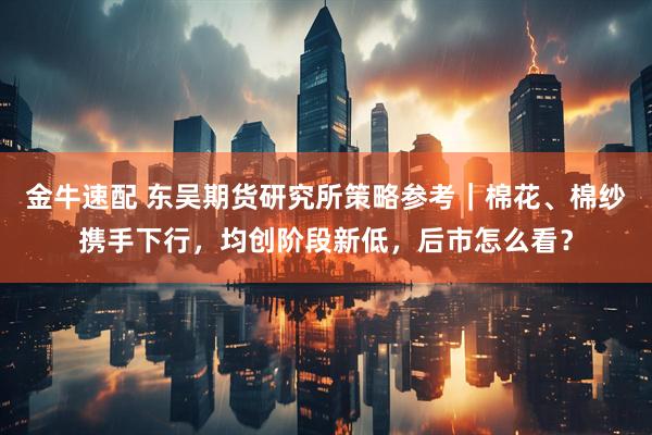 金牛速配 东吴期货研究所策略参考｜棉花、棉纱携手下行，均创阶段新低，后市怎么看？