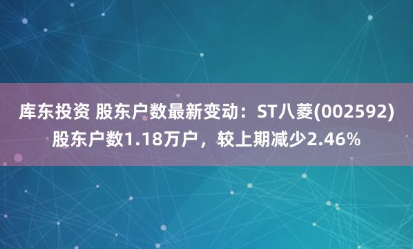 库东投资 股东户数最新变动：ST八菱(002592)股东户数1.18万户，较上期减少2.46%