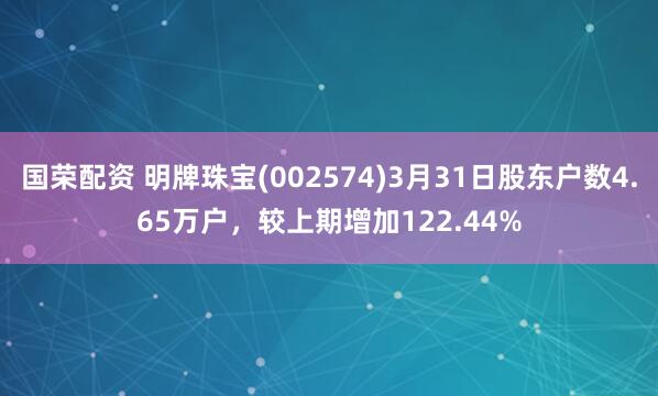 国荣配资 明牌珠宝(002574)3月31日股东户数4.65万户，较上期增加122.44%