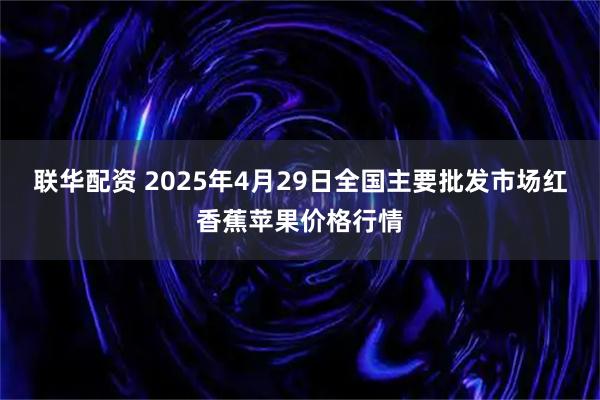 联华配资 2025年4月29日全国主要批发市场红香蕉苹果价格行情