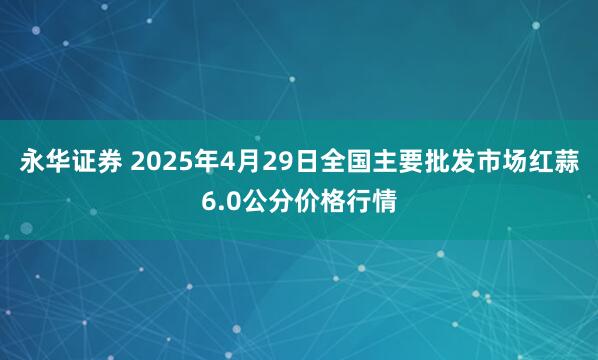 永华证券 2025年4月29日全国主要批发市场红蒜6.0公分价格行情