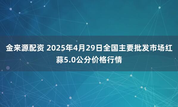 金来源配资 2025年4月29日全国主要批发市场红蒜5.0公分价格行情