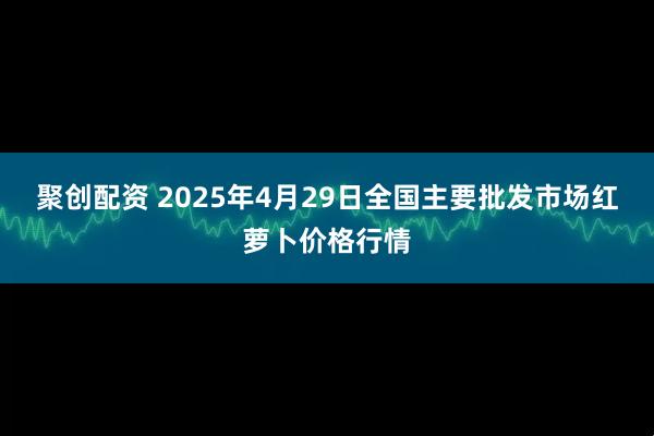 聚创配资 2025年4月29日全国主要批发市场红萝卜价格行情