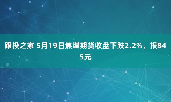 跟投之家 5月19日焦煤期货收盘下跌2.2%，报845元