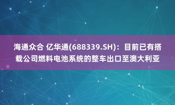 海通众合 亿华通(688339.SH)：目前已有搭载公司燃料电池系统的整车出口至澳大利亚