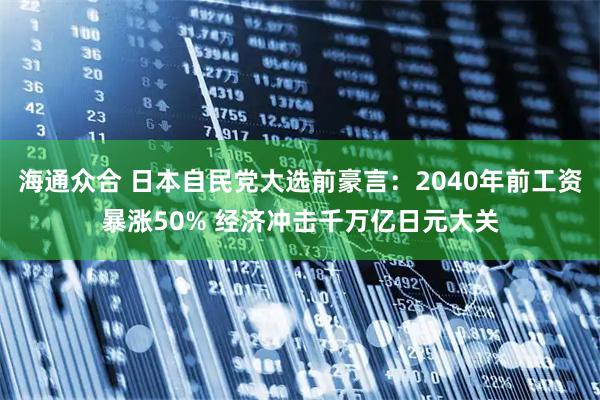 海通众合 日本自民党大选前豪言：2040年前工资暴涨50% 经济冲击千万亿日元大关