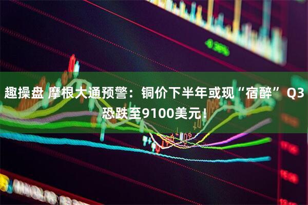 趣操盘 摩根大通预警：铜价下半年或现“宿醉” Q3恐跌至9100美元！