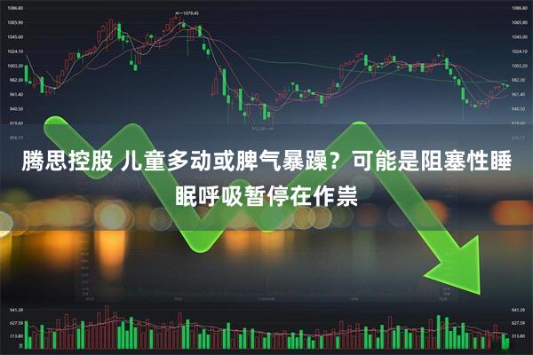 腾思控股 儿童多动或脾气暴躁？可能是阻塞性睡眠呼吸暂停在作祟