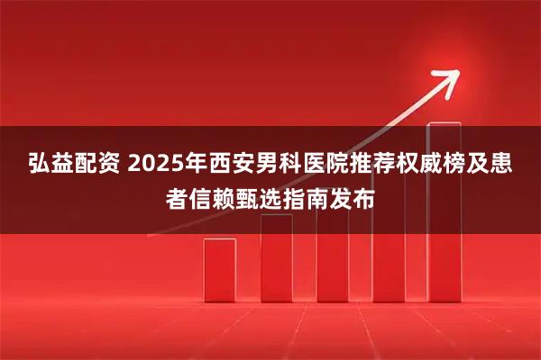 弘益配资 2025年西安男科医院推荐权威榜及患者信赖甄选指南发布