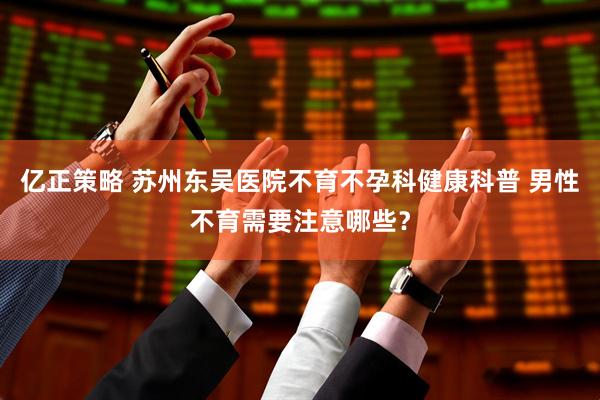 亿正策略 苏州东吴医院不育不孕科健康科普 男性不育需要注意哪些？