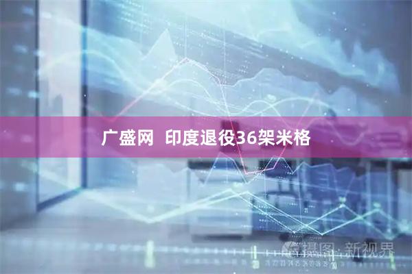 广盛网  印度退役36架米格