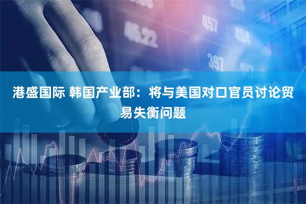 港盛国际 韩国产业部：将与美国对口官员讨论贸易失衡问题