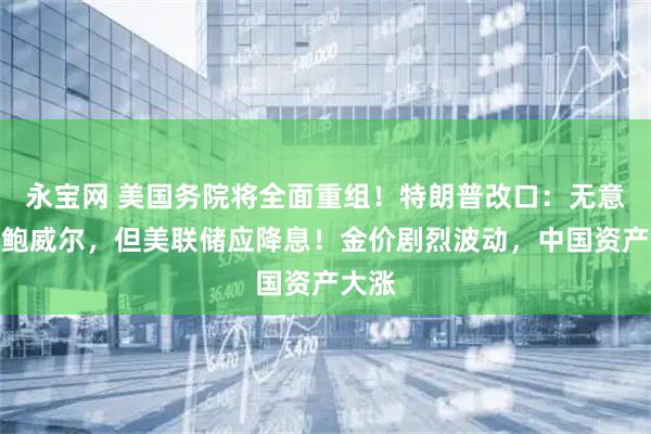 永宝网 美国务院将全面重组！特朗普改口：无意解雇鲍威尔，但美联储应降息！金价剧烈波动，中国资产大涨