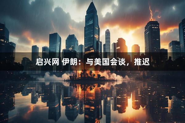 启兴网 伊朗：与美国会谈，推迟