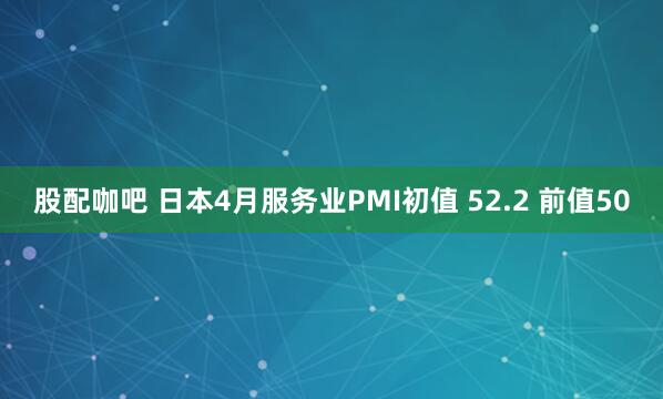 股配咖吧 日本4月服务业PMI初值 52.2 前值50