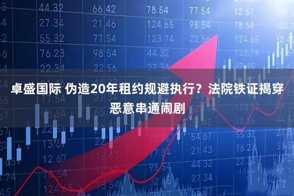 卓盛国际 伪造20年租约规避执行？法院铁证揭穿恶意串通闹剧