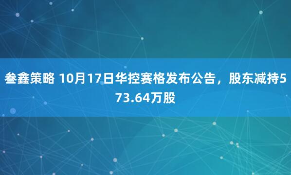 叁鑫策略 10月17日华控赛格发布公告，股东减持573.64万股