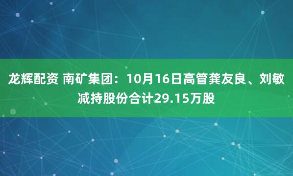 龙辉配资 南矿集团：10月16日高管龚友良、刘敏减持股份合计29.15万股