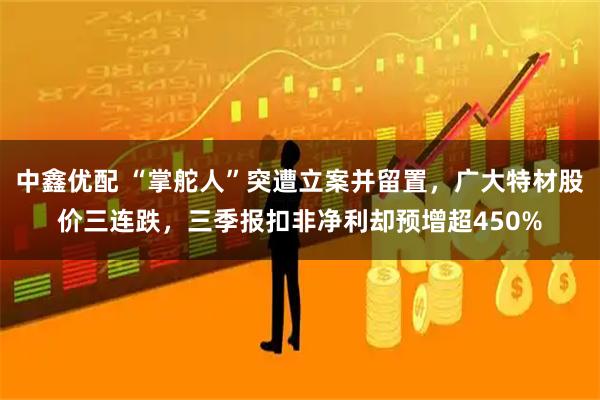 中鑫优配 “掌舵人”突遭立案并留置，广大特材股价三连跌，三季报扣非净利却预增超450%