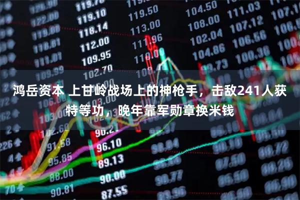 鸿岳资本 上甘岭战场上的神枪手，击敌241人获特等功，晚年靠军勋章换米钱