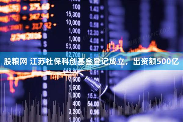 股粮网 江苏社保科创基金登记成立，出资额500亿
