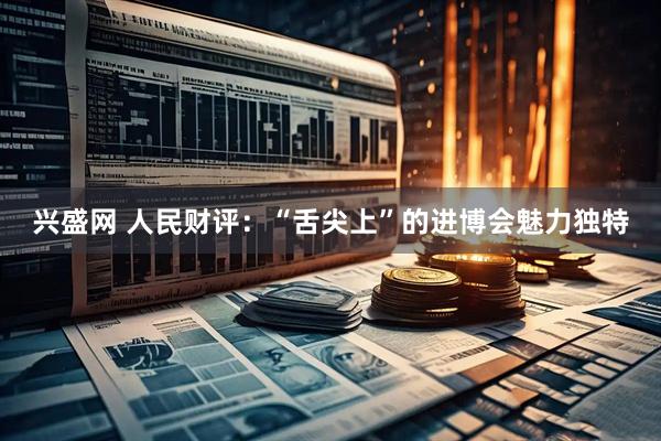 兴盛网 人民财评：“舌尖上”的进博会魅力独特