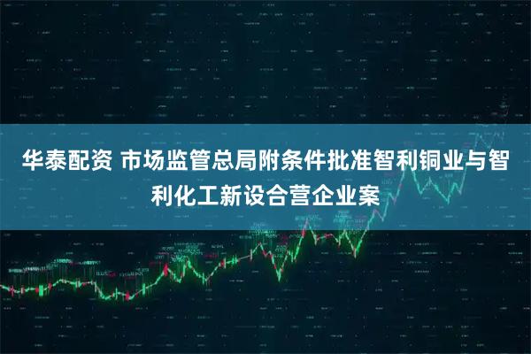 华泰配资 市场监管总局附条件批准智利铜业与智利化工新设合营企业案