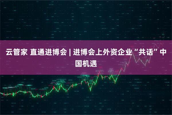 云管家 直通进博会 | 进博会上外资企业“共话”中国机遇