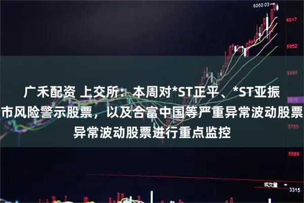 广禾配资 上交所：本周对*ST正平、*ST亚振等异常波动退市风险警示股票，以及合富中国等严重异常波动股票进行重点监控