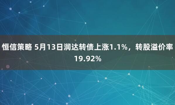 恒信策略 5月13日润达转债上涨1.1%，转股溢价率19.92%