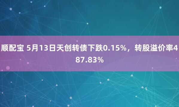 顺配宝 5月13日天创转债下跌0.15%，转股溢价率487.83%