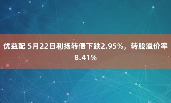 优益配 5月22日利扬转债下跌2.95%，转股溢价率8.41%