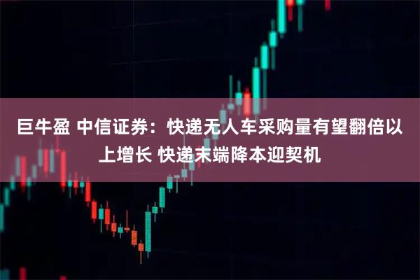 巨牛盈 中信证券：快递无人车采购量有望翻倍以上增长 快递末端降本迎契机