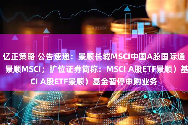 亿正策略 公告速递：景顺长城MSCI中国A股国际通ETF（场内简称：景顺MSCI；扩位证券简称：MSCI A股ETF景顺）基金暂停申购业务