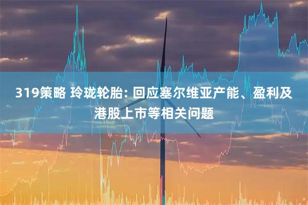 319策略 玲珑轮胎: 回应塞尔维亚产能、盈利及港股上市等相关问题