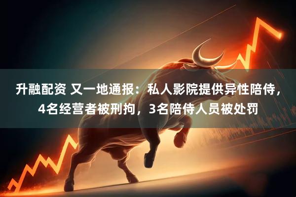 升融配资 又一地通报：私人影院提供异性陪侍，4名经营者被刑拘，3名陪侍人员被处罚