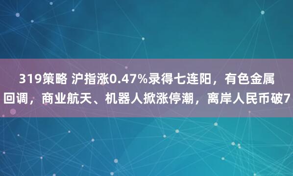 319策略 沪指涨0.47%录得七连阳，有色金属回调，商业航天、机器人掀涨停潮，离岸人民币破7