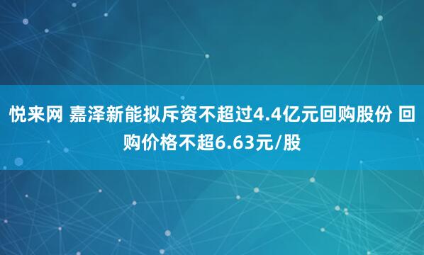 悦来网 嘉泽新能拟斥资不超过4.4亿元回购股份 回购价格不超6.63元/股