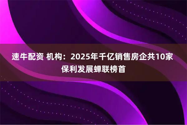 速牛配资 机构：2025年千亿销售房企共10家 保利发展蝉联榜首