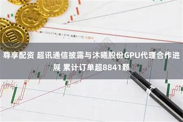 尊享配资 超讯通信披露与沐曦股份GPU代理合作进展 累计订单超8841颗