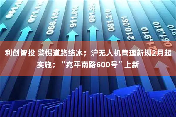 利创智投 警惕道路结冰；沪无人机管理新规2月起实施；“宛平南路600号”上新