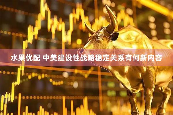 水果优配 中美建设性战略稳定关系有何新内容