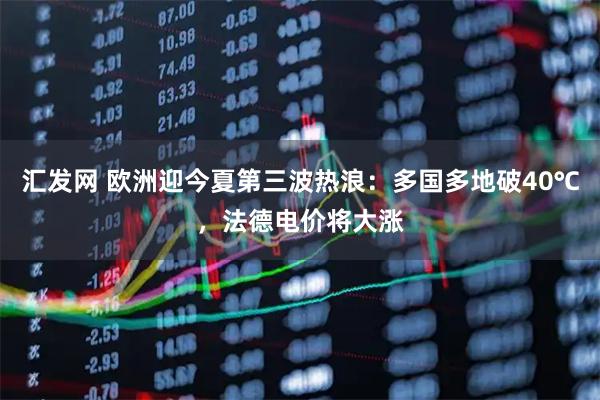 汇发网 欧洲迎今夏第三波热浪:多国多地破40℃,法德电价将大涨